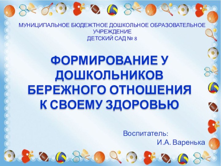 МУНИЦИПАЛЬНОЕ БЮДЕЖТНОЕ ДОШКОЛЬНОЕ ОБРАЗОВАТЕЛЬНОЕ УЧРЕЖДЕНИЕДЕТСКИЙ САД № 8ФОРМИРОВАНИЕ У ДОШКОЛЬНИКОВ БЕРЕЖНОГО ОТНОШЕНИЯ К СВОЕМУ ЗДОРОВЬЮВоспитатель:И.А. Варенька