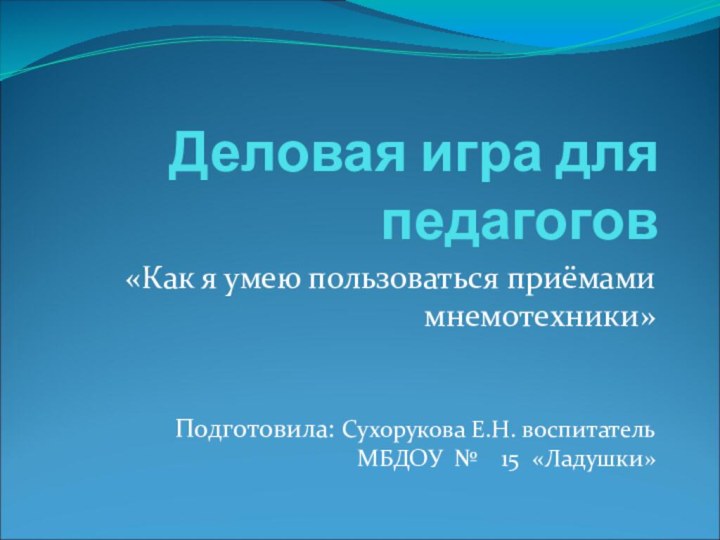 Деловая игра для педагогов«Как я умею пользоваться приёмами мнемотехники»Подготовила: Сухорукова Е.Н. воспитатель