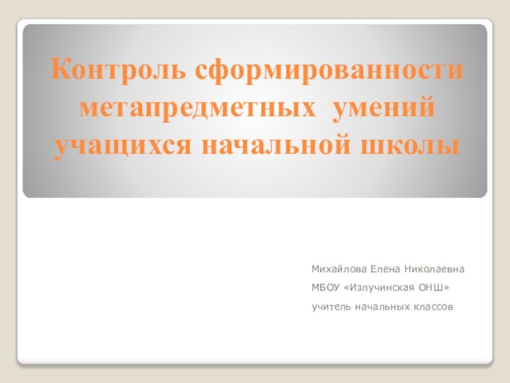 Контроль сформированности метапредметных умений учащихся начальной школыМихайлова Елена НиколаевнаМБОУ «Излучинская ОНШ»учитель начальных классов 