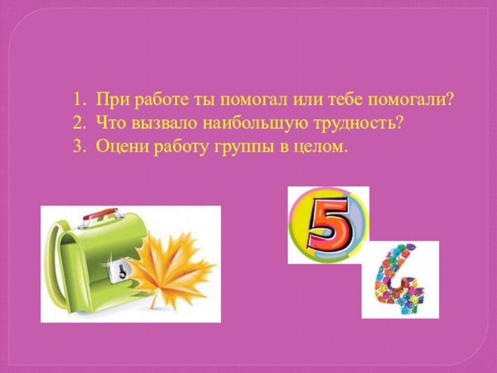 При работе ты помогал или тебе помогали?Что вызвало наибольшую трудность?Оцени работу группы в целом.