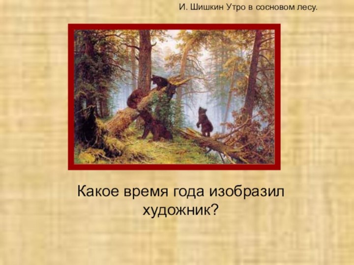 Какое время года изобразил художник?И. Шишкин Утро в сосновом лесу.