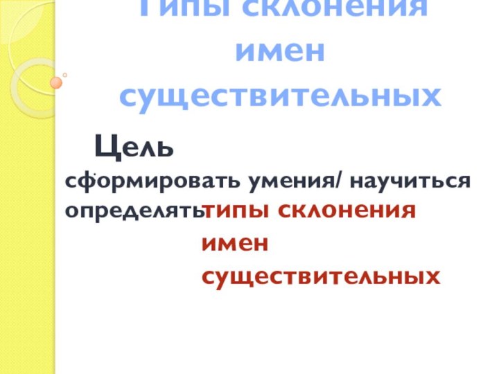 Типы склонения имен существительныхсформировать умения/ научиться определять Цель: типы склонения имен существительных