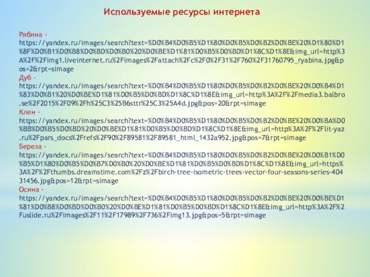 Рябина - https://yandex.ru/images/search?text=%D0%B4%D0%B5%D1%80%D0%B5%D0%B2%D0%BE%20%D1%80%D1%8F%D0%B1%D0%B8%D0%BD%D0%B0%20%D0%BE%D1%81%D0%B5%D0%BD%D1%8C%D1%8E&img_url=http%3A%2F%2Fimg1.liveinternet.ru%2Fimages%2Fattach%2Fc%2F0%2F31%2F760%2F31760795_ryabina.jpg&pos=2&rpt=simageДуб - https://yandex.ru/images/search?text=%D0%B4%D0%B5%D1%80%D0%B5%D0%B2%D0%BE%20%D0%B4%D1%83%D0%B1%20%D0%BE%D1%81%D0%B5%D0%BD%D1%8C%D1%8E&img_url=http%3A%2F%2Fmedia3.balbro.se%2F2015%2F09%2Fh%25C3%25B6sttr%25C3%25A4d.jpg&pos=20&rpt=simageКлен - https://yandex.ru/images/search?text=%D0%B4%D0%B5%D1%80%D0%B5%D0%B2%D0%BE%20%D0%BA%D0%BB%D0%B5%D0%BD%20%D0%BE%D1%81%D0%B5%D0%BD%D1%8C%D1%8E&img_url=http%3A%2F%2Flit-yaz.ru%2Fpars_docs%2Frefs%2F90%2F89581%2F89581_html_1432a952.jpg&pos=7&rpt=simageБереза - https://yandex.ru/images/search?text=%D0%B4%D0%B5%D1%80%D0%B5%D0%B2%D0%BE%20%D0%B1%D0%B5%D1%80%D0%B5%D0%B7%D0%B0%20%D0%BE%D1%81%D0%B5%D0%BD%D1%8C%D1%8E&img_url=https%3A%2F%2Fthumbs.dreamstime.com%2Fz%2Fbirch-tree-isometric-trees-vector-four-seasons-series-40431456.jpg&pos=12&rpt=simageОсина - https://yandex.ru/images/search?text=%D0%B4%D0%B5%D1%80%D0%B5%D0%B2%D0%BE%20%D0%BE%D1%81%D0%B8%D0%BD%D0%B0%20%D0%BE%D1%81%D0%B5%D0%BD%D1%8C%D1%8E&img_url=http%3A%2F%2Fuslide.ru%2Fimages%2F11%2F17989%2F736%2Fimg13.jpg&pos=5&rpt=simageИспользуемые ресурсы интернета