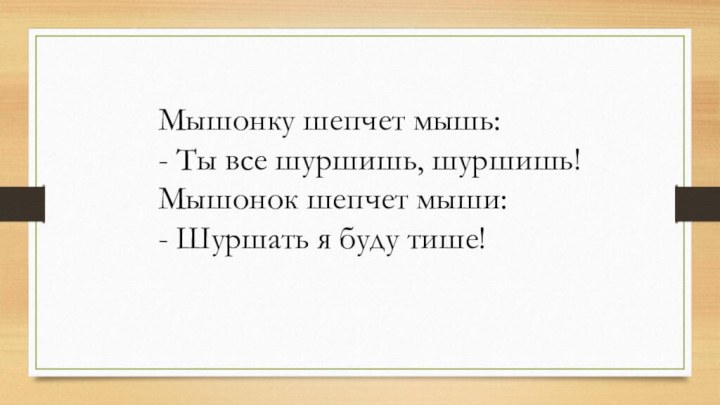 Мышонку шепчет мышь: - Ты все шуршишь, шуршишь!  Мышонок шепчет мыши: - Шуршать я буду тише!