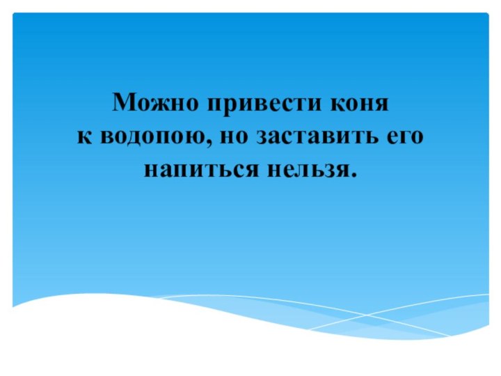 Можно привести коня к водопою, но заставить его напиться нельзя.