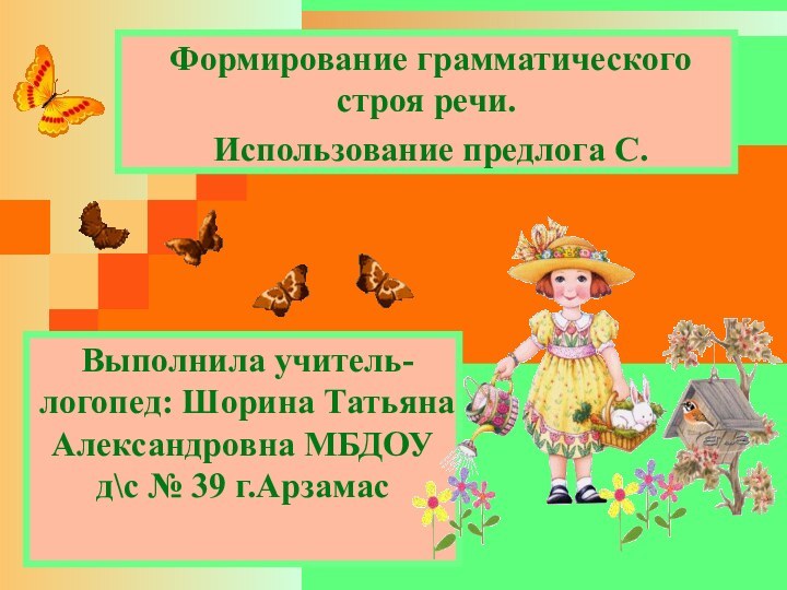  Выполнила учитель-логопед: Шорина Татьяна Александровна МБДОУ д\с № 39 г.Арзамас Формирование грамматического строя речи. Использование предлога С.