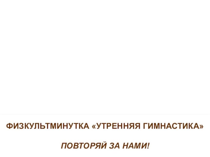 ФИЗКУЛЬТМИНУТКА «УТРЕННЯЯ ГИМНАСТИКА»ПОВТОРЯЙ ЗА НАМИ!