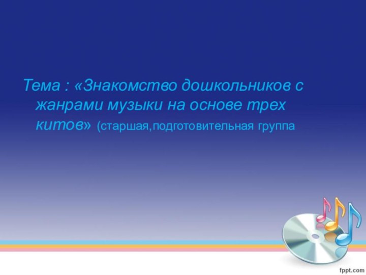 Тема : «Знакомство дошкольников с жанрами музыки на основе трех китов» (старшая,подготовительная группа