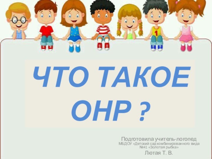 ЧТО ТАКОЕ ОНР ?Подготовила учитель-логопед МБДОУ «Детский сад комбинированного вида №41 «Золотая рыбка»Лютая Т. В.