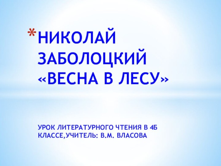 УРОК ЛИТЕРАТУРНОГО ЧТЕНИЯ В 4Б КЛАССЕ,УЧИТЕЛЬ: В.М. ВЛАСОВАНИКОЛАЙ ЗАБОЛОЦКИЙ «ВЕСНА В ЛЕСУ»