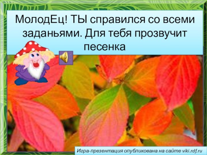 МолодЕц! ТЫ справился со всеми заданьями. Для тебя прозвучит песенкаИгра-презентация опубликована на сайте viki.rdf.ru