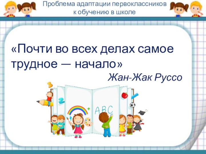 «Почти во всех делах самое трудное — начало»Жан-Жак РуссоПроблема адаптации первоклассников к обучению в школе