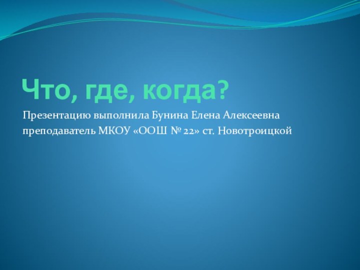 Что, где, когда?Презентацию выполнила Бунина Елена Алексеевнапреподаватель МКОУ «ООШ № 22» ст. Новотроицкой