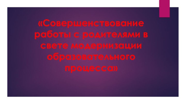 «Совершенствование работы с родителями в свете модернизации образовательного процесса»