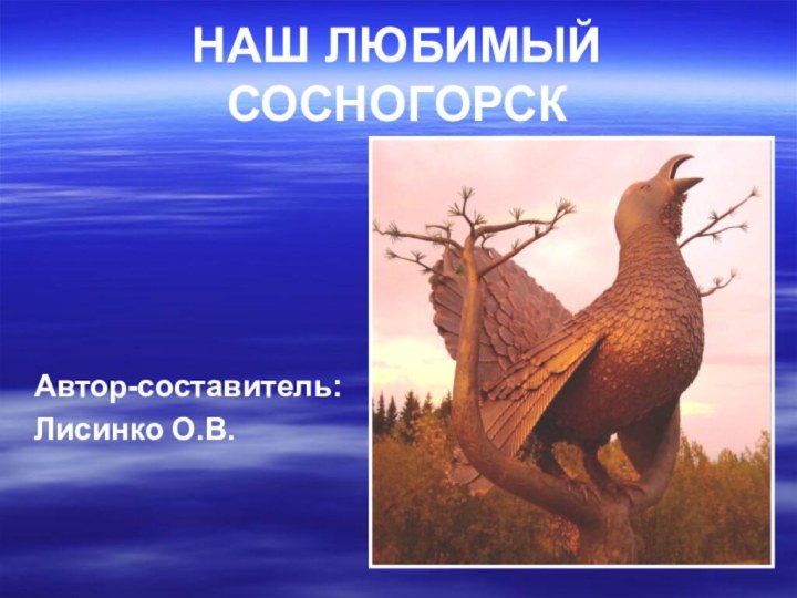 НАШ ЛЮБИМЫЙ СОСНОГОРСКАвтор-составитель:Лисинко О.В.