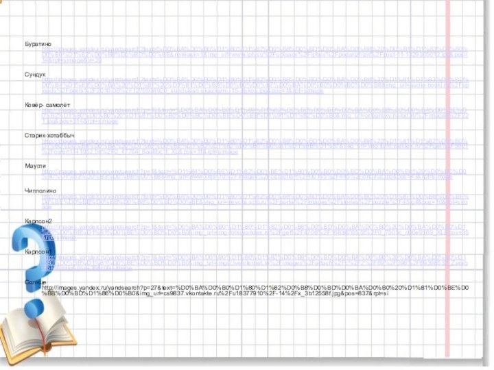 Буратино http://images.yandex.ru/yandsearch?text=%D0%BA%D0%B0%D1%80%D1%82%D0%B8%D0%BD%D0%BA%D0%B8%20%D0%B1%D1%83%D1%80%D0%B0%D1%82%D0%B8%D0%BD%D0%BE&noreask=1&img_url=www.ipb.su%2Fuploads%2Fipbsu%2Fpodarizhizn%2Fpost-11-1329305012.jpg&pos=14&rpt=simage&lr=39Сундук http://images.yandex.ru/yandsearch?text=%D0%BA%D0%B0%D1%80%D1%82%D0%B8%D0%BD%D0%BA%D0%B8%20%D1%81%D1%83%D0%BD%D0%B4%D1%83%D0%BA%20%D1%81%20%D1%81%D0%BA%D0%B0%D0%B7%D0%BA%D0%B0%D0%BC%D0%B8&img_url=audio-booki.ru%2Fuploads%2Fposts%2F2010-06%2F1276934920_sunduk-so-skazkami.-15-diskov.jpg&pos=1&rpt=simageКовёр- самолёт http://images.yandex.ru/yandsearch?p=10&text=%D0%BA%D0%B0%D1%80%D1%82%D0%B8%D0%BD%D0%BA%D0%B8%20%D0%BA%D0%BE%D0%B2%D1%80%D0%B0%20%D1%81%D0%B0%D0%BC%D0%BE%D0%BB%D1%91%D1%82%D0%B0&img_url=orleansky.narod.ru%2Fimages%2F221.jpg&pos=314&rpt=simageСтарик-хотаббыч http://images.yandex.ru/yandsearch?text=%D0%BA%D0%B0%D1%80%D1%82%D0%B8%D0%BD%D0%BA%D0%B8%20%D1%81%D1%82%D0%B0%D1%80%D0%B8%D0%BA%20%D1%85%D0%BE%D1%82%D1%82%D0%B0%D0%B1%D1%8B%D1%87&img_url=img-fotki.yandex.ru%2Fget%2F5901%2Fowen1141952.5e%2F0_47764_8aa6bc1f_XL&pos=11&rpt=simageМаугли http://images.yandex.ru/yandsearch?p=1&text=%D1%84%D0%BE%D1%82%D0%BE%D1%80%D0%B0%D0%BC%D0%BA%D0%B0%20%D0%BC%D0%B0%D1%83%D0%B3%D0%BB%D0%B8&img_url=www.xrest.ru%2Fimages%2Fcollection%2F00155%2F445%2Foriginal.jpg&pos=43&rpt=simageЧипполино http://images.yandex.ru/yandsearch?text=%D0%BA%D0%B0%D1%80%D1%82%D0%B8%D0%BD%D0%BA%D0%B0%20%D1%87%D0%B8%D0%BF%D0%BE%D0%BB%D0%BB%D0%B8%D0%BD%D0%BE&img_url=nevcbs.spb.ru%2Fportal%2Fimages%2Fstories%2Fpuzzle%2F45.gif&pos=10&rpt=simageКарлсон2 http://images.yandex.ru/yandsearch?p=1&text=%D0%BA%D0%B0%D1%80%D1%82%D0%B8%D0%BD%D0%BA%D0%B0%20%D0%BA%D0%B0%D1%80%D0%BB%D1%81%D0%BE%D0%BD%D0%B0&img_url=img-fotki.yandex.ru%2Fget%2F4706%2F16838785.5f%2F0_7505c_d00e9169_XL&pos=35&rpt=simageКарлсон1 http://images.yandex.ru/yandsearch?p=1&text=%D0%BA%D0%B0%D1%80%D1%82%D0%B8%D0%BD%D0%BA%D0%B0%20%D0%BA%D0%B0%D1%80%D0%BB%D1%81%D0%BE%D0%BD%D0%B0&img_url=img0.liveinternet.ru%2Fimages%2Fattach%2Fc%2F2%2F69%2F398%2F69398532_Zarabotok16.png&pos=38&rpt=simageСолнце http://images.yandex.ru/yandsearch?p=27&text=%D0%BA%D0%B0%D1%80%D1%82%D0%B8%D0%BD%D0%BA%D0%B0%20%D1%81%D0%BE%D0%BB%D0%BD%D1%86%D0%B0&img_url=cs9837.vkontakte.ru%2Fu18377910%2F-14%2Fx_3b12558f.jpg&pos=837&rpt=si