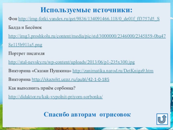 Используемые источники:Фон http://img-fotki.yandex.ru/get/9836/134091466.118/0_de01f_ff3757d5_SБалда и Бесёнок http://img3.proshkolu.ru/content/media/pic/std/3000000/2346000/2345859-0ba478e115b911a5.png Портрет писателя http://stal-nevsky.ru/wp-content/uploads/2013/06/p1-235x300.jpg Викторина «Сказки Пушкина»