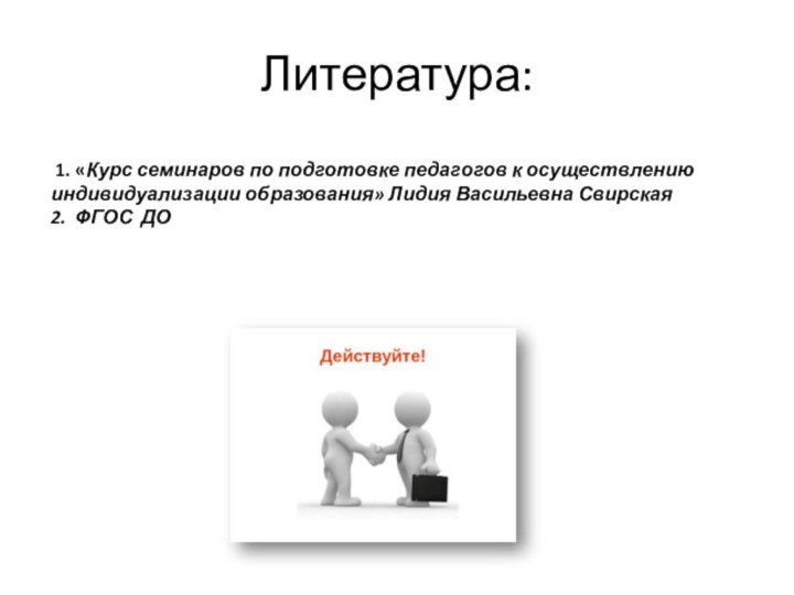 Литература:  1. «Курс семинаров по подготовке педагогов к осуществлению индивидуализации образования» Лидия Васильевна Свирская2. ФГОС ДО