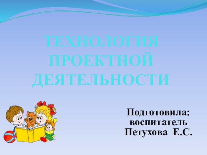 ТЕХНОЛОГИЯ ПРОЕКТНОЙ ДЕЯТЕЛЬНОСТИ Подготовила: воспитатель Петухова Е.С.