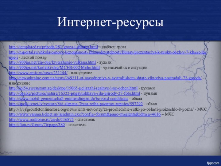 Интернет-ресурсыhttp://templated.ru/priroda/281-groza-i-shtorm.html - шаблон грозаhttp://nsportal.ru/shkola/osnovy-bezopasnosti-zhiznedeyatelnosti/library/prezentaciya-k-uroku-obzh-v-7-klasse-lesnye-i - лесной пожарhttp:///zip/obg/Izverzhenie-vulkana.html - вулканhttp:///kartinki/obg/MCHS/002-Mchs.html - чрезвычайные ситуацииhttp://www.amic.ru/news/231144/