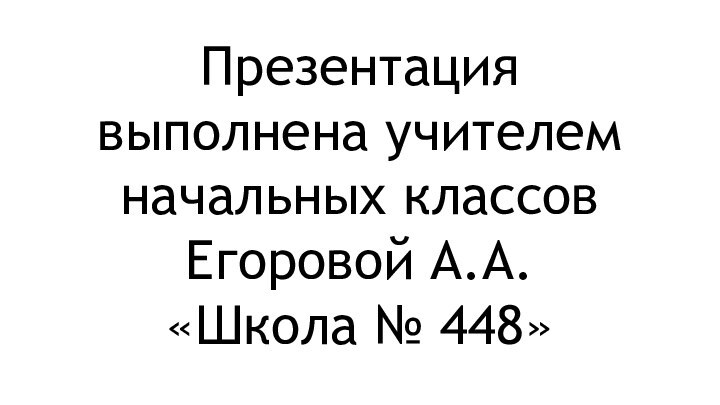 Презентация выполнена учителем начальных классов  Егоровой А.А. «Школа № 448»