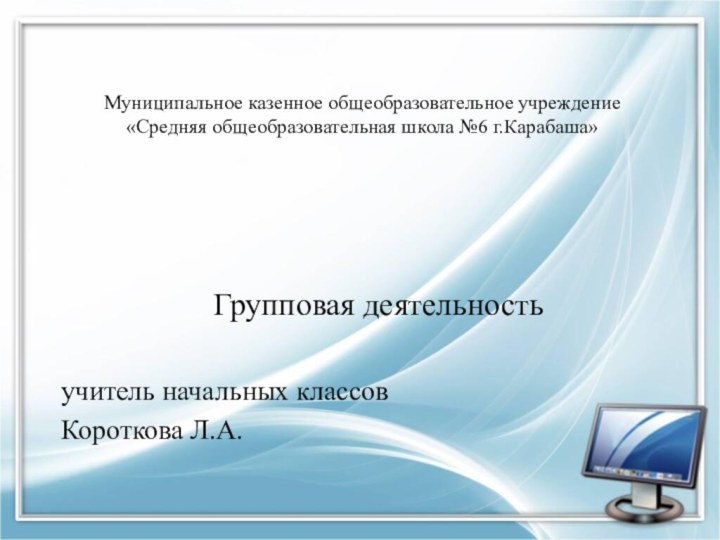 Муниципальное казенное общеобразовательное учреждение  «Средняя общеобразовательная школа №6 г.Карабаша»Групповая деятельностьучитель начальных классовКороткова Л.А.