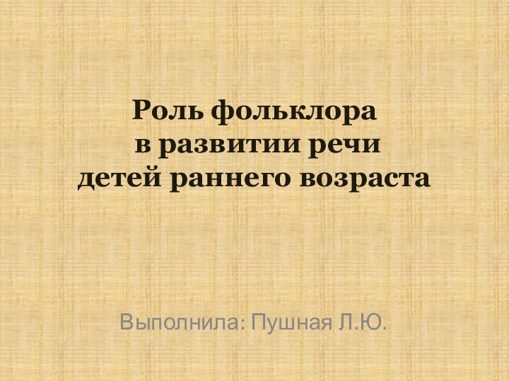 Роль фольклора  в развитии речи  детей раннего возраста Выполнила: Пушная Л.Ю.