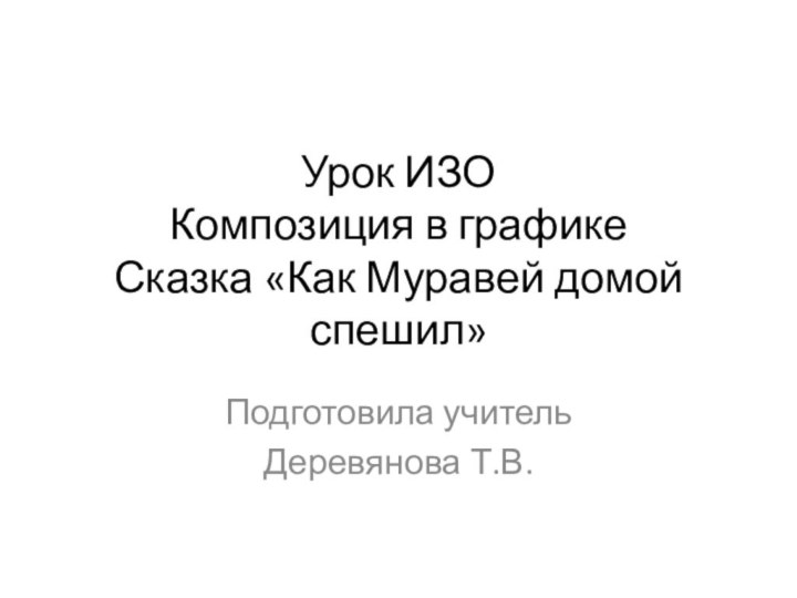 Урок ИЗО Композиция в графике Сказка «Как Муравей домой спешил»Подготовила учитель Деревянова Т.В.