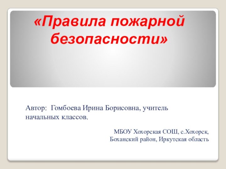 Автор: Гомбоева Ирина Борисовна, учитель начальных классов.МБОУ Хохорская СОШ, с.Хохорск, Боханский район, Иркутская область«Правила пожарнойбезопасности»