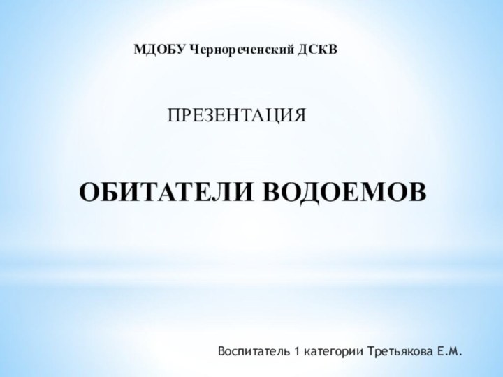 МДОБУ Чернореченский ДСКВПРЕЗЕНТАЦИЯОБИТАТЕЛИ ВОДОЕМОВВоспитатель 1 категории Третьякова Е.М.