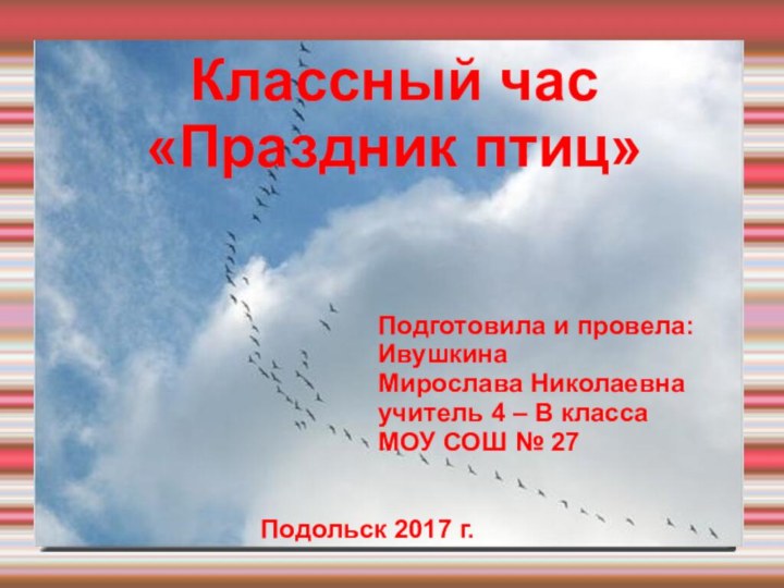 Классный час«Праздник птиц»								Подготовила и провела:								Ивушкина 								Мирослава Николаевна 								учитель 4 – В класса