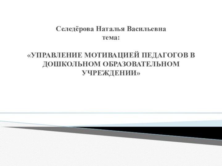 Селедёрова Наталья Васильевна тема:    «УПРАВЛЕНИЕ МОТИВАЦИЕЙ ПЕДАГОГОВ В ДОШКОЛЬНОМ ОБРАЗОВАТЕЛЬНОМ УЧРЕЖДЕНИИ»