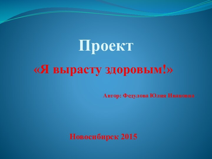 Проект «Я вырасту здоровым!»Автор: Федулова Юлия ИвановнаНовосибирск 2015