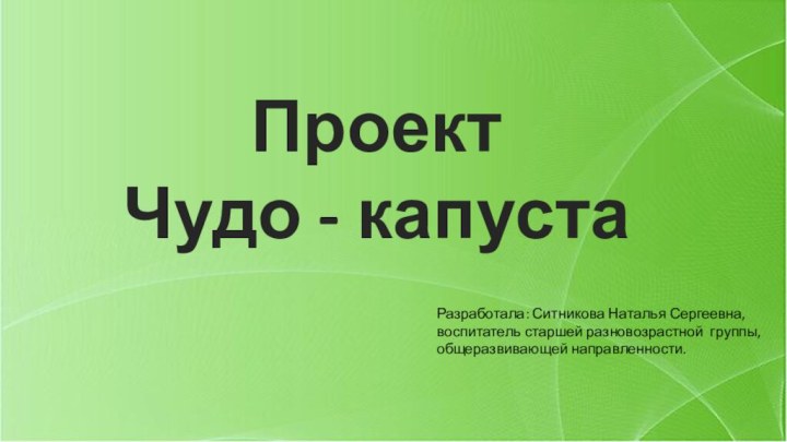 ПроектЧудо - капустаРазработала: Ситникова Наталья Сергеевна, воспитатель старшей разновозрастной группы, общеразвивающей направленности.