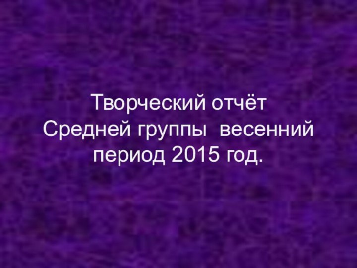 Творческий отчёт Средней группы весенний период 2015 год.