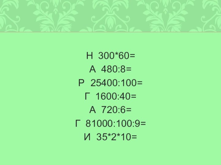 Н 300*60=А 480:8=Р 25400:100=Г 1600:40=А 720:6=Г 81000:100:9=И 35*2*10=