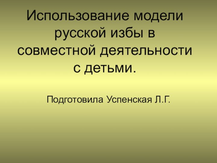 Использование модели русской избы в совместной деятельности с детьми.Подготовила Успенская Л.Г.