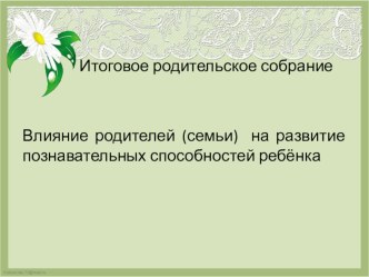 Итоговое родительское собрание. Влияние родителей (семьи) на развитие познавательных способностей ребёнка методическая разработка