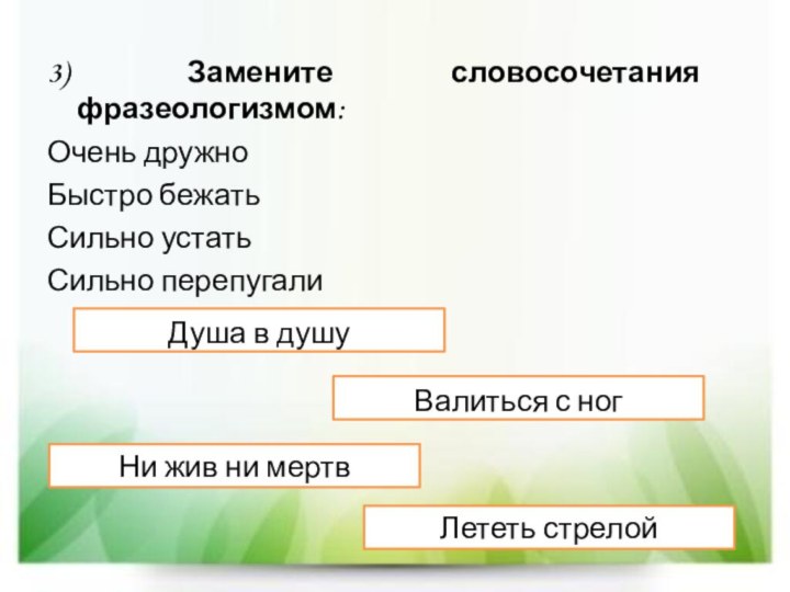 3) Замените словосочетания фразеологизмом:Очень дружноБыстро бежатьСильно устатьСильно перепугалиДуша в душуЛететь стрелойВалиться с ногНи жив ни мертв