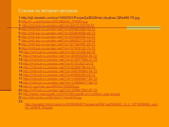 Ссылки на интернет-ресурсы.1.http://a2.mzstatic.com/us/r1000/031/Purple/2a/f2/29/mzl.sfpqfcae.320x480-75.jpg2.http://i1.i.ua/prikol/pic/9/4/396449_379943.jpg 3. http://im3-tub-ru.yandex.net/i?id=22415108-59-72 4.http://im8-tub-ru.yandex.net/i?id=298820289-56-72 5.http://im6-tub-ru.yandex.net/i?id=283604959-45-726.http://im2-tub-ru.yandex.net/i?id=205496559-53-72 7.http://im0-tub-ru.yandex.net/i?id=386653772-09-72 8.http://im6-tub-ru.yandex.net/i?id=367366850-25-72 9.http://im8-tub-ru.yandex.net/i?id=157676120-70-72 10.http://im0-tub-ru.yandex.net/i?id=82131408-64-72 11.http://im4-tub-ru.yandex.net/i?id=391698259-34-72