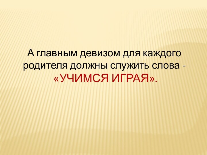 А главным девизом для каждого родителя должны служить слова - «УЧИМСЯ ИГРАЯ».