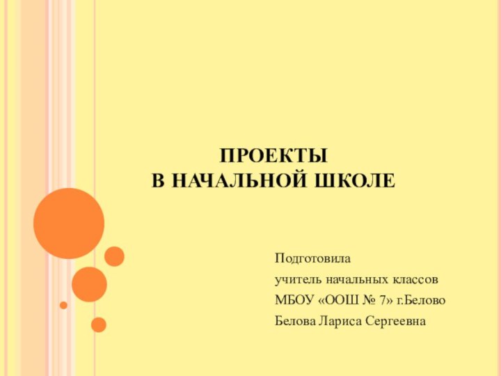 ПРОЕКТЫ  В НАЧАЛЬНОЙ ШКОЛЕПодготовилаучитель начальных классовМБОУ «ООШ № 7» г.БеловоБелова Лариса Сергеевна