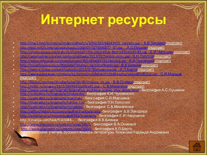 Интернет ресурсыhttp://img1.liveinternet.ru/images/attach/c/2/66/243/66243591_Lotyanu.jpg - Б.В.Заходер (портрет)http://dc2.net23.info/uploads/posts/2010-07/1279380077_07.jpg -  А.С.Пушкин (портрет)http://photo.pixasa.net/static/b/d/a/bda9775b-2650-49cb-8def-5833d0c830f3.jpg - Е.И.Чарушин (портрет)http://ademozbay.com/wp-content/uploads/2013/02/Tolstoy-cizim.jpg-