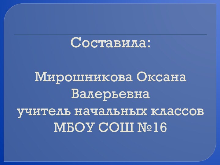 Составила:    Мирошникова Оксана Валерьевна  учитель начальных классов МБОУ СОШ №16