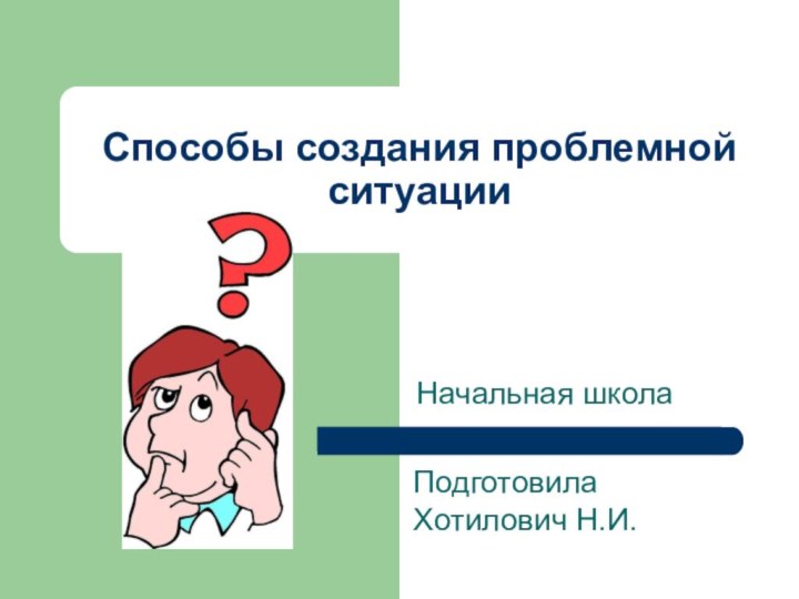 Способы создания проблемной ситуацииНачальная школаПодготовила Хотилович Н.И.