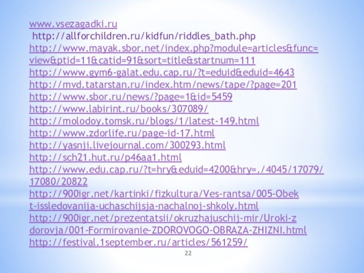 www.vsezagadki.ru http://allforchildren.ru/kidfun/riddles_bath.phphttp://www.mayak.sbor.net/index.php?module=articles&func=­view&ptid=11&catid=91&sort=title&startnum=111http://www.gym6-galat.edu.cap.ru/?t=eduid&eduid=4643http://mvd.tatarstan.ru/index.htm/news/tape/?page=201http://www.sbor.ru/news/?page=1&id=5459http://www.labirint.ru/books/307089/http://molodoy.tomsk.ru/blogs/1/latest-149.htmlhttp://www.zdorlife.ru/page-id-17.htmlhttp://yasnji.livejournal.com/300293.htmlhttp://sch21.hut.ru/p46aa1.htmlhttp://www.edu.cap.ru/?t=hry&eduid=4200&hry=./4045/17079/­17080/20822http:///kartinki/fizkultura/Ves-rantsa/005-Obek­t-issledovanija-uchaschijsja-nachalnoj-shkoly.html­http:///prezentatsii/okruzhajuschij-mir/Uroki-z­dorovja/001-Formirovanie-ZDOROVOGO-OBRAZA-ZHIZNI.h­tmlhttp://festival.1september.ru/articles/561259/  