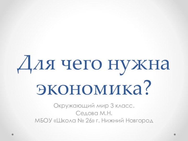 Для чего нужна экономика?Окружающий мир 3 класс.Седова М.Н.МБОУ «Школа № 26» г. Нижний Новгород