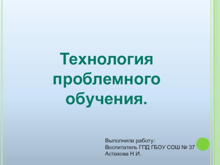 Технология проблемногообучения.Выполнила работу:Воспитатель ГПД ГБОУ СОШ № 37 Астахова Н.И.