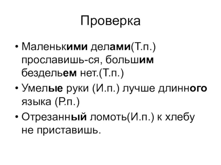 ПроверкаМаленькими делами(Т.п.)прославишь-ся, большим бездельем нет.(Т.п.)Умелые руки (И.п.) лучше длинного языка (Р.п.)Отрезанный ломоть(И.п.) к хлебу не приставишь.