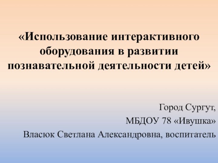 «Использование интерактивного оборудования в развитии познавательной деятельности детей»Город Сургут, МБДОУ 78 «Ивушка»Власюк Светлана Александровна, воспитатель